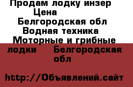 Продам лодку инзер › Цена ­ 17 000 - Белгородская обл. Водная техника » Моторные и грибные лодки   . Белгородская обл.